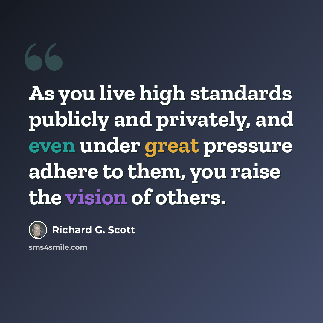 “As you live high standards publicly and privately, and even under great pressure adhere to them, you raise the vision of others.” quote by Richard G. Scott