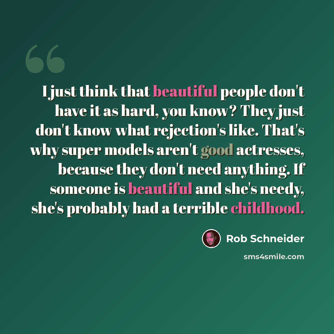 “I just think that beautiful people don't have it as hard, you know? They just don't know what rejection's like. That's why super models aren't good actresses, because they don't need anything. If someone is beautiful and she's needy, she's probably had a terrible childhood.” quote by Rob Schneider