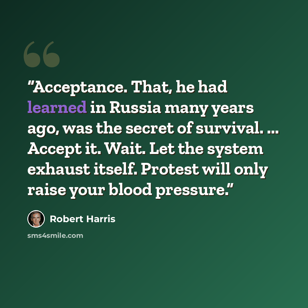 “Acceptance. That, he had learned in Russia many years ago, was the secret of survival. ... Accept it. Wait. Let the system exhaust itself. Protest will only raise your blood pressure.” quote by Robert Harris