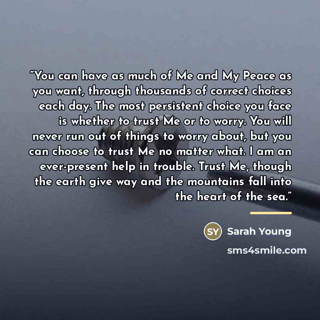 “You can have as much of Me and My Peace as you want, through thousands of correct choices each day. The most persistent choice you face is whether to trust Me or to worry. You will never run out of things to worry about, but you can choose to trust Me no matter what. I am an ever-present help in…” quote by Sarah Young