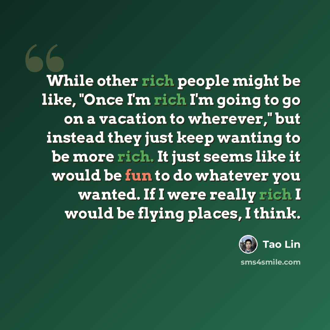 “While other rich people might be like, "Once I'm rich I'm going to go on a vacation to wherever," but instead they just keep wanting to be more rich. It just seems like it would be fun to do whatever you wanted. If I were really rich I would be flying places, I think.” quote by Tao Lin