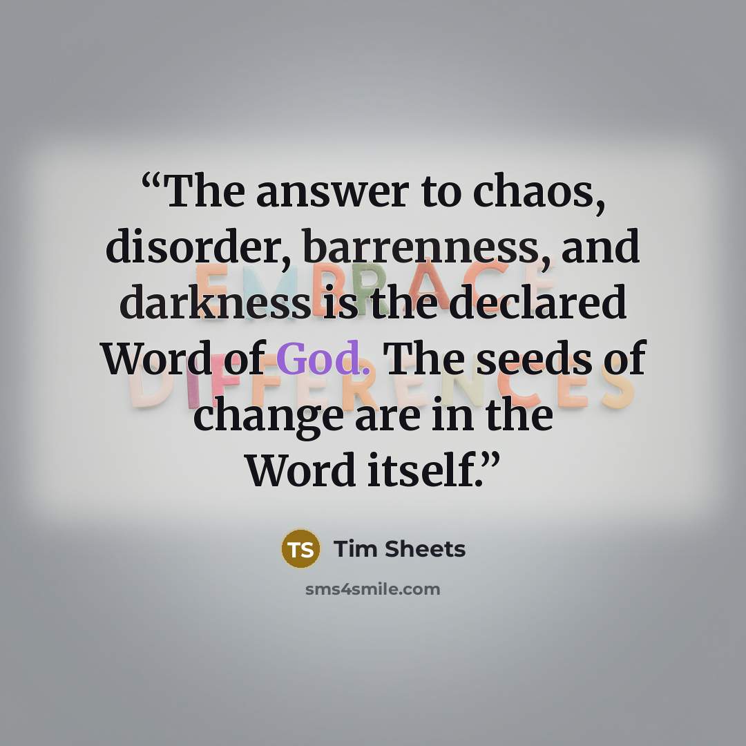 “The answer to chaos, disorder, barrenness, and darkness is the declared Word of God. The seeds of change are in the Word itself.” quote by Tim Sheets