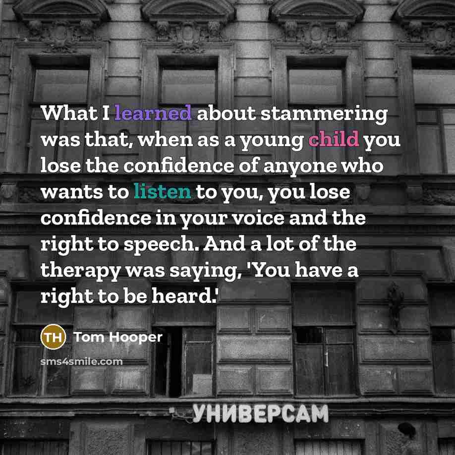“What I learned about stammering was that, when as a young child you lose the confidence of anyone who wants to listen to you, you lose confidence in your voice and the right to speech. And a lot of the therapy was saying, 'You have a right to be heard.'” quote by Tom Hooper