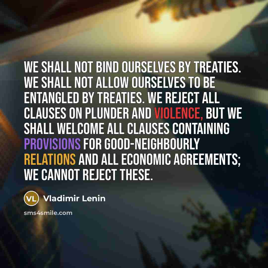 “We shall not bind ourselves by treaties. We shall not allow ourselves to be entangled by treaties. We reject all clauses on plunder and violence, but we shall welcome all clauses containing provisions for good-neighbourly relations and all economic agreements; we cannot reject these.” quote by Vladimir Lenin