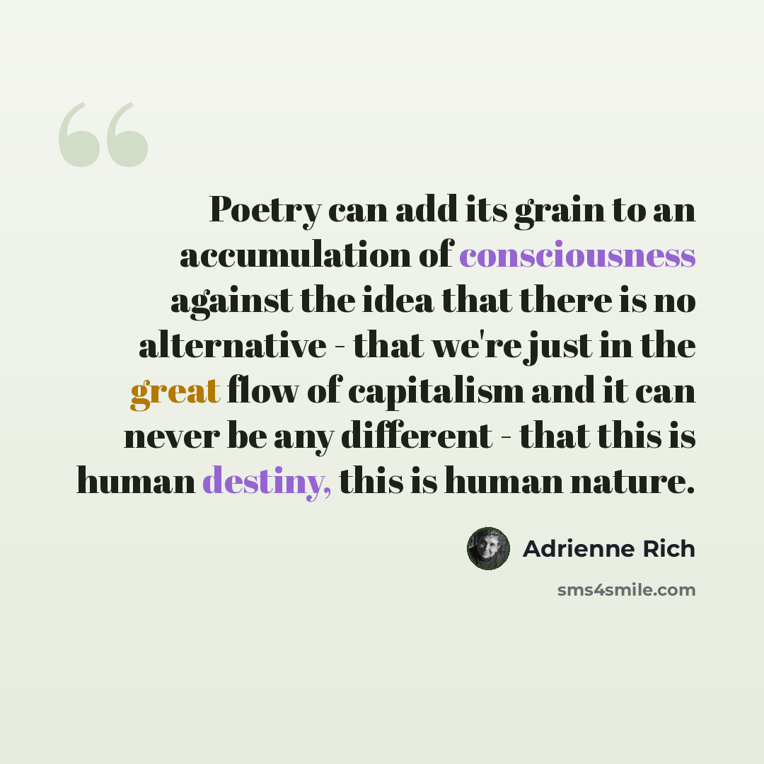 “Poetry can add its grain to an accumulation of consciousness against the idea that there is no alternative - that we're just in the great flow of capitalism and it can never be any different - that this is human destiny, this is human nature.” quote by Adrienne Rich