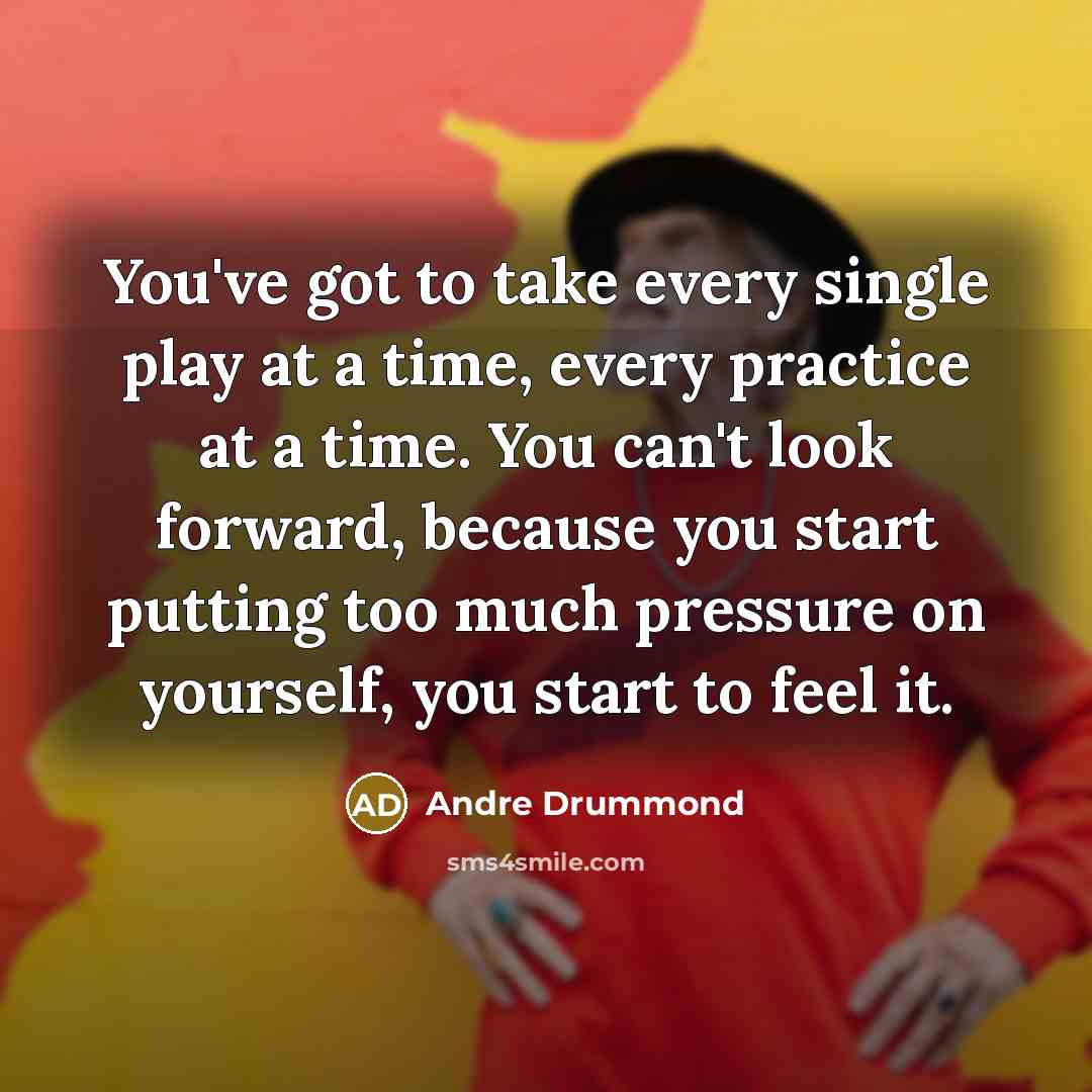 “You've got to take every single play at a time, every practice at a time. You can't look forward, because you start putting too much pressure on yourself, you start to feel it.” quote by Andre Drummond