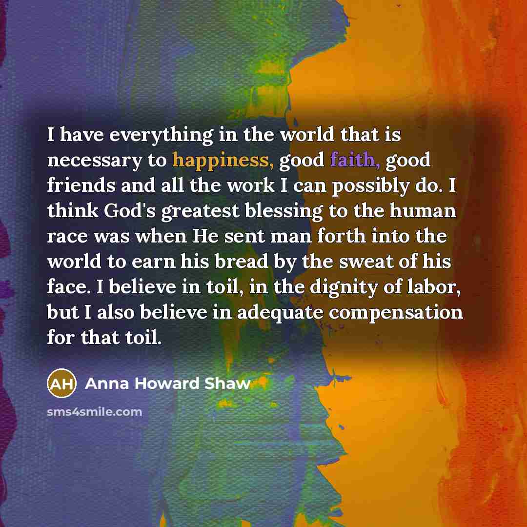 “I have everything in the world that is necessary to happiness, good faith, good friends and all the work I can possibly do. I think God's greatest blessing to the human race was when He sent man forth into the world to earn his bread by the sweat of his face. I believe in toil, in the dignity of…” quote by Anna Howard Shaw
