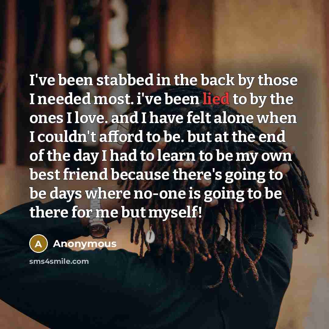 “I've been stabbed in the back by those I needed most. i've been lied to by the ones I love. and I have felt alone when I couldn't afford to be. but at the end of the day I had to learn to be my own best friend because there's going to be days where no-one is going to be there for me but myself!” quote by Anonymous