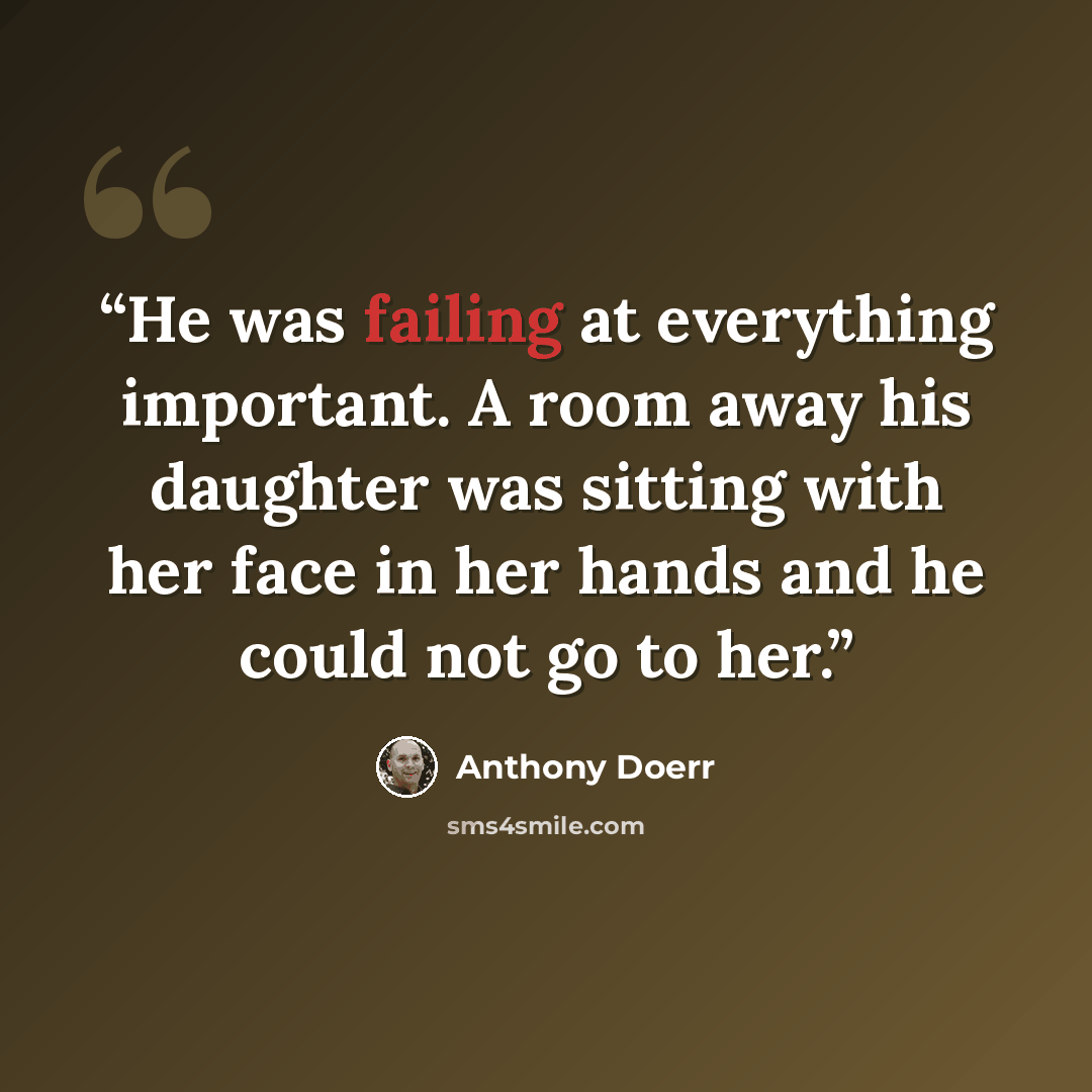 “He was failing at everything important. A room away his daughter was sitting with her face in her hands and he could not go to her.” quote by Anthony Doerr
