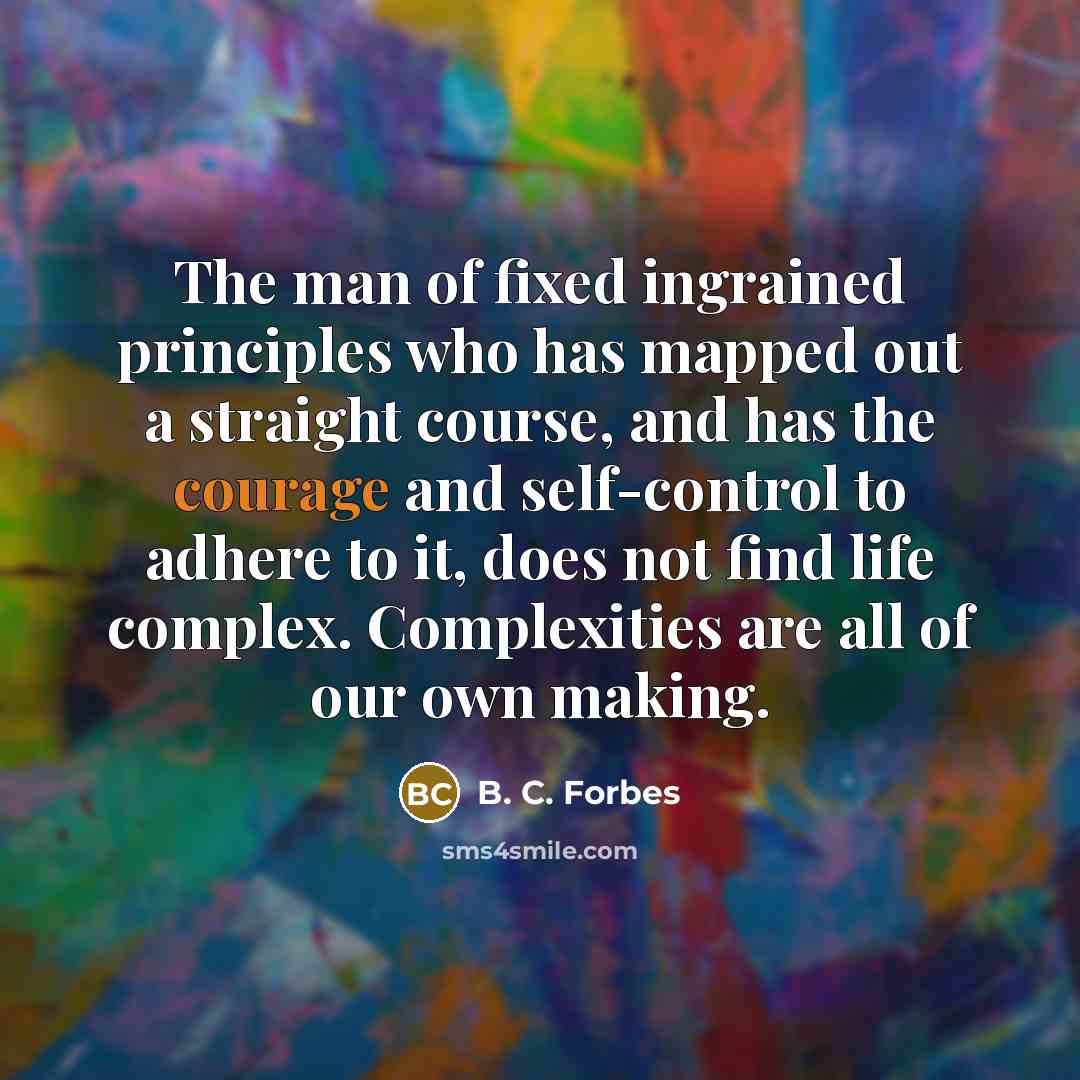 “The man of fixed ingrained principles who has mapped out a straight course, and has the courage and self-control to adhere to it, does not find life complex. Complexities are all of our own making.” quote by B. C. Forbes
