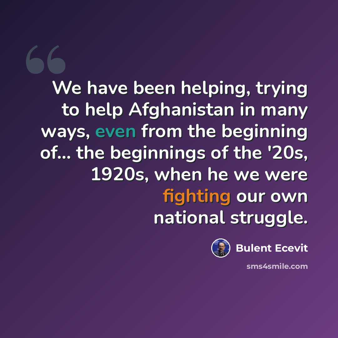 “We have been helping, trying to help Afghanistan in many ways, even from the beginning of... the beginnings of the '20s, 1920s, when he we were fighting our own national struggle.” quote by Bulent Ecevit