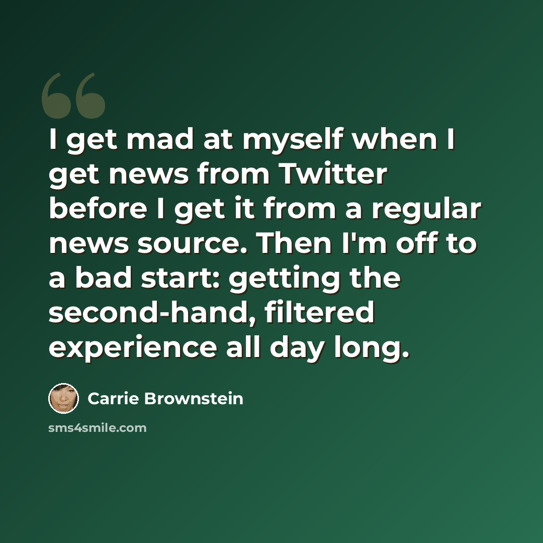 “I get mad at myself when I get news from Twitter before I get it from a regular news source. Then I'm off to a bad start: getting the second-hand, filtered experience all day long.” quote by Carrie Brownstein