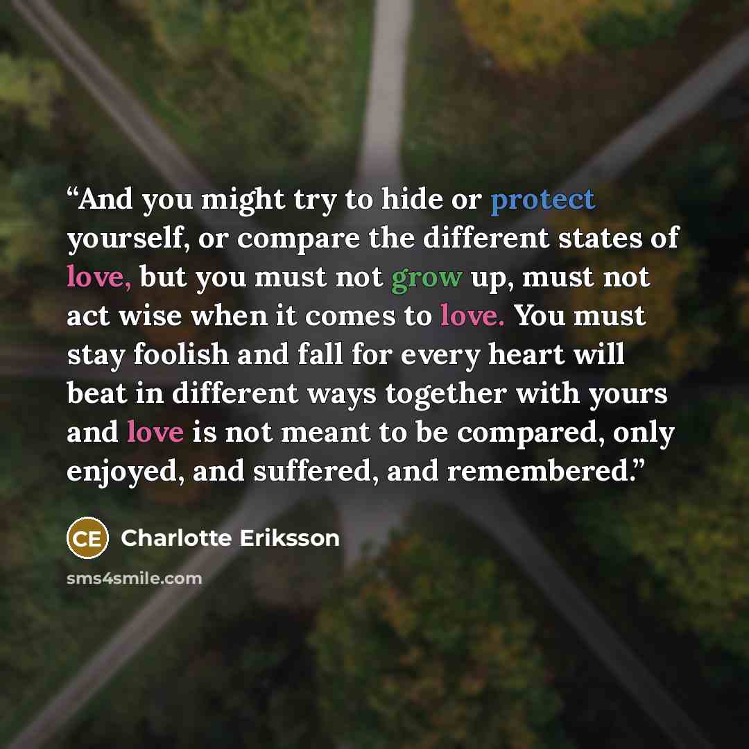 “And you might try to hide or protect yourself, or compare the different states of love, but you must not grow up, must not act wise when it comes to love. You must stay foolish and fall for every heart will beat in different ways together with yours and love is not meant to be compared, only…” quote by Charlotte Eriksson