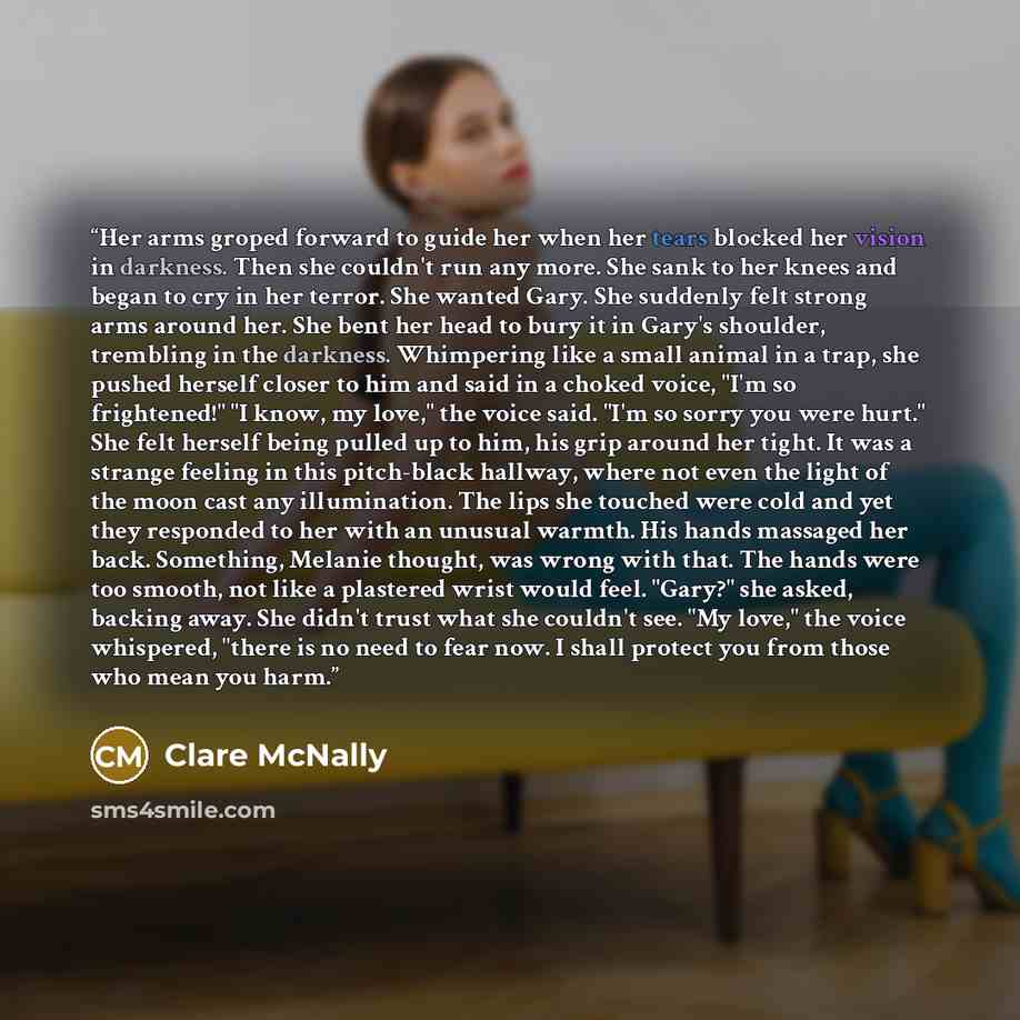 “Her arms groped forward to guide her when her tears blocked her vision in darkness. Then she couldn't run any more. She sank to her knees and began to cry in her terror. She wanted Gary. She suddenly felt strong arms around her. She bent her head to bury it in Gary's shoulder, trembling in the…” quote by Clare McNally