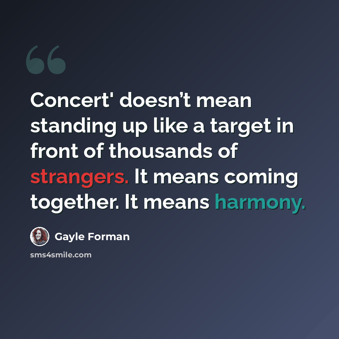 “Concert' doesn’t mean standing up like a target in front of thousands of strangers. It means coming together. It means harmony.” quote by Gayle Forman