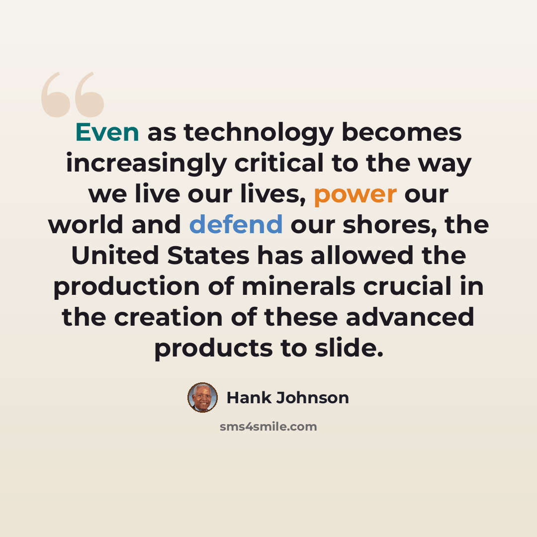 “Even as technology becomes increasingly critical to the way we live our lives, power our world and defend our shores, the United States has allowed the production of minerals crucial in the creation of these advanced products to slide.” quote by Hank Johnson