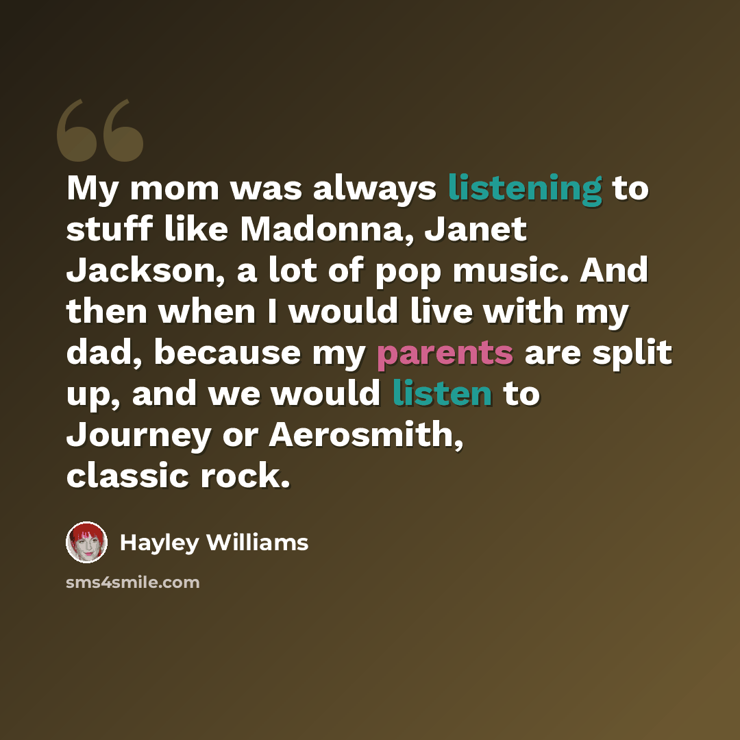 “My mom was always listening to stuff like Madonna, Janet Jackson, a lot of pop music. And then when I would live with my dad, because my parents are split up, and we would listen to Journey or Aerosmith, classic rock.” quote by Hayley Williams
