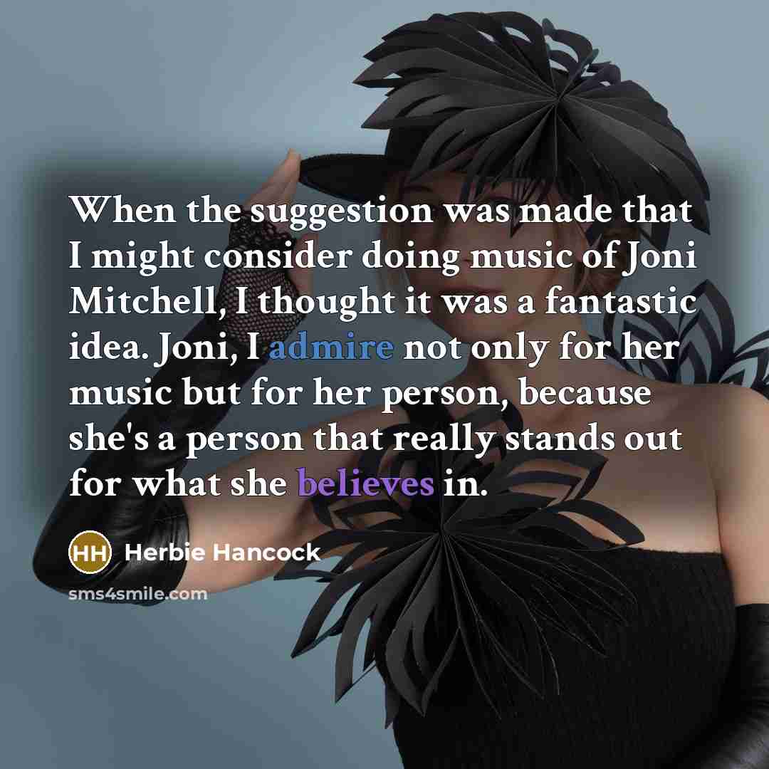 “When the suggestion was made that I might consider doing music of Joni Mitchell, I thought it was a fantastic idea. Joni, I admire not only for her music but for her person, because she's a person that really stands out for what she believes in.” quote by Herbie Hancock