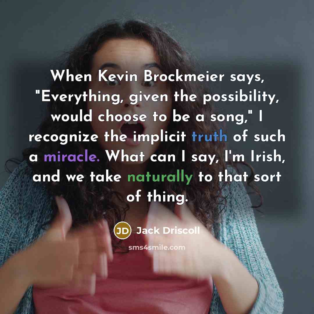 “When Kevin Brockmeier says, "Everything, given the possibility, would choose to be a song," I recognize the implicit truth of such a miracle. What can I say, I'm Irish, and we take naturally to that sort of thing.” quote by Jack Driscoll