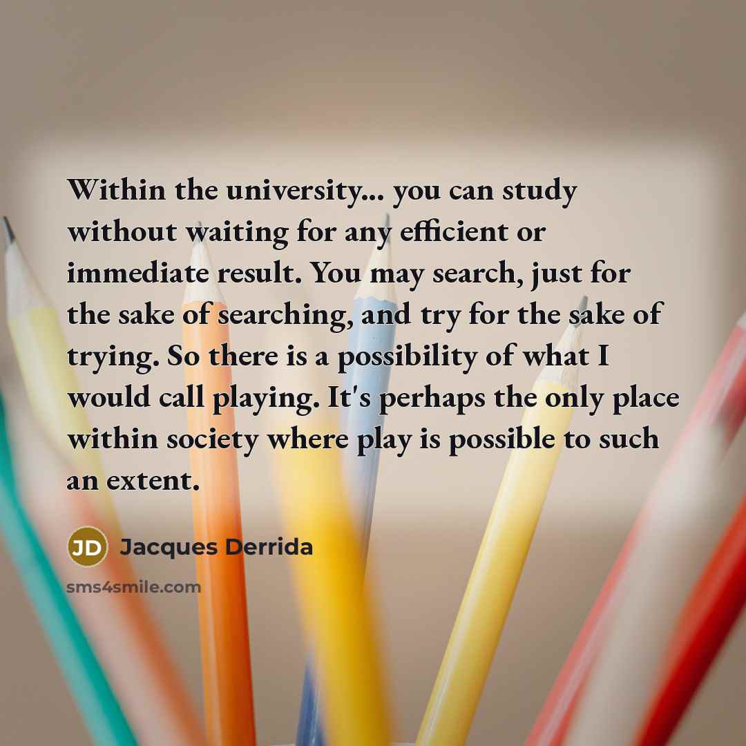 “Within the university... you can study without waiting for any efficient or immediate result. You may search, just for the sake of searching, and try for the sake of trying. So there is a possibility of what I would call playing. It's perhaps the only place within society where play is possible to…” quote by Jacques Derrida