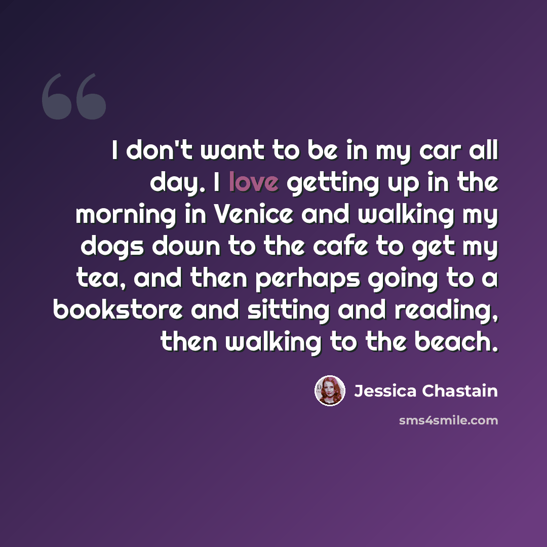 “I don't want to be in my car all day. I love getting up in the morning in Venice and walking my dogs down to the cafe to get my tea, and then perhaps going to a bookstore and sitting and reading, then walking to the beach.” quote by Jessica Chastain