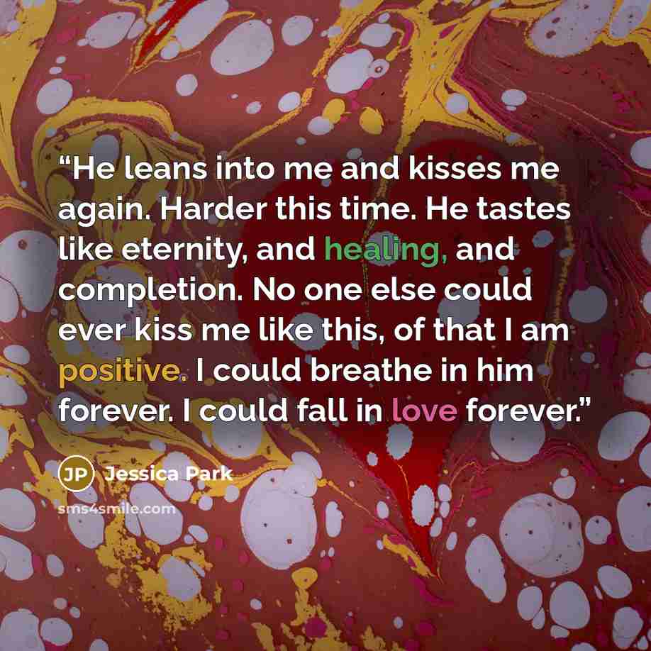 “He leans into me and kisses me again. Harder this time. He tastes like eternity, and healing, and completion. No one else could ever kiss me like this, of that I am positive. I could breathe in him forever. I could fall in love forever.” quote by Jessica Park