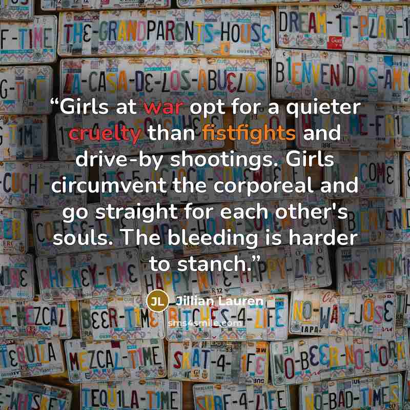 “Girls at war opt for a quieter cruelty than fistfights and drive-by shootings. Girls circumvent the corporeal and go straight for each other's souls. The bleeding is harder to stanch.” quote by Jillian Lauren