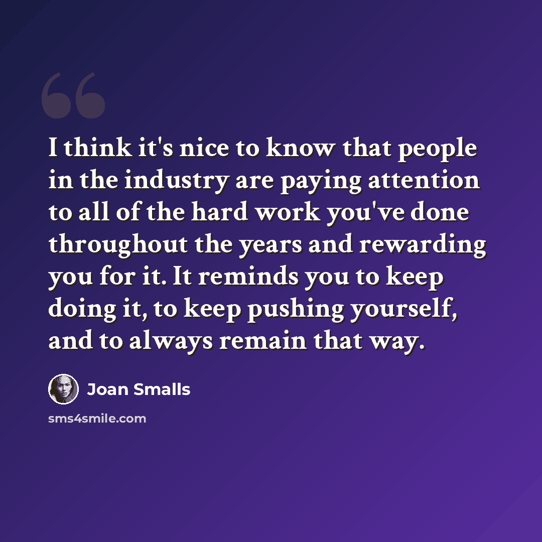“I think it's nice to know that people in the industry are paying attention to all of the hard work you've done throughout the years and rewarding you for it. It reminds you to keep doing it, to keep pushing yourself, and to always remain that way.” quote by Joan Smalls
