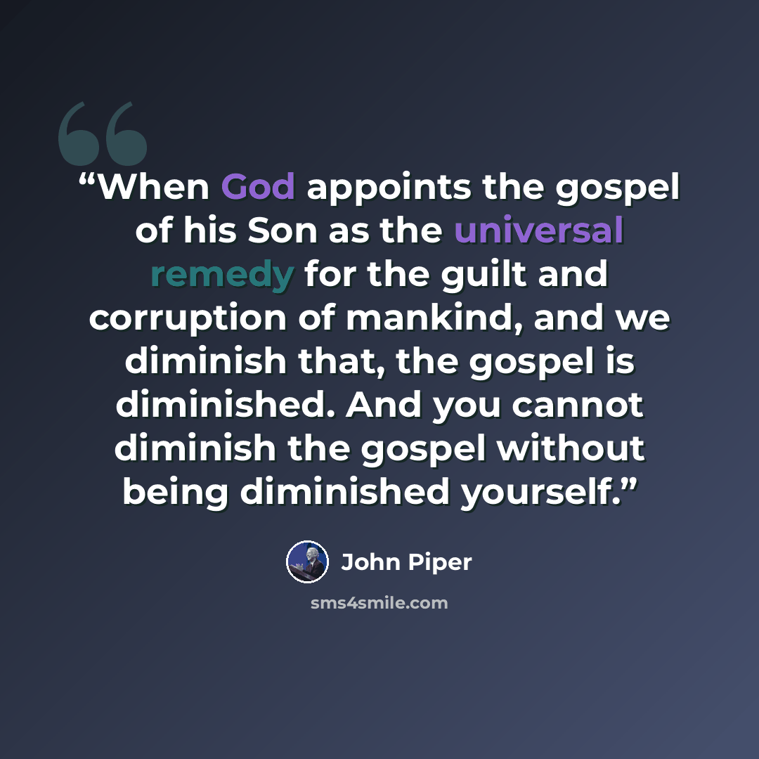 “When God appoints the gospel of his Son as the universal remedy for the guilt and corruption of mankind, and we diminish that, the gospel is diminished. And you cannot diminish the gospel without being diminished yourself.” quote by John Piper