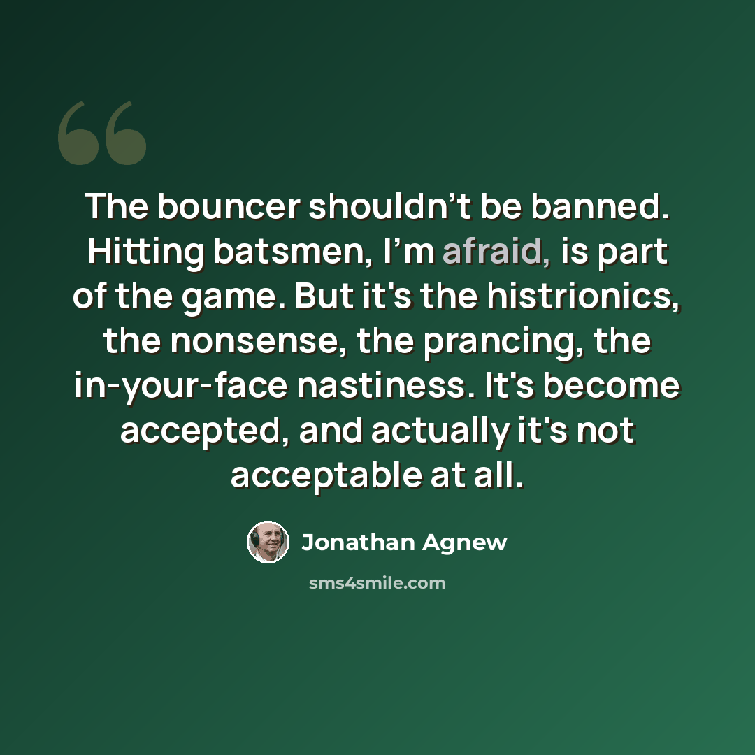 “The bouncer shouldn't be banned. Hitting batsmen, I'm afraid, is part of the game. But it's the histrionics, the nonsense, the prancing, the in-your-face nastiness. It's become accepted, and actually it's not acceptable at all.” quote by Jonathan Agnew