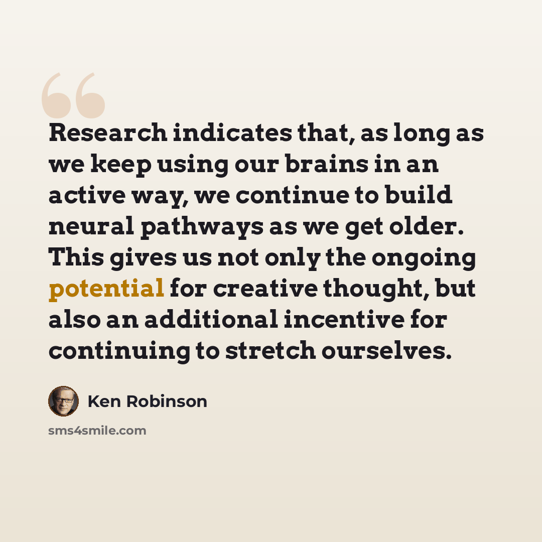 “Research indicates that, as long as we keep using our brains in an active way, we continue to build neural pathways as we get older. This gives us not only the ongoing potential for creative thought, but also an additional incentive for continuing to stretch ourselves.” quote by Ken Robinson