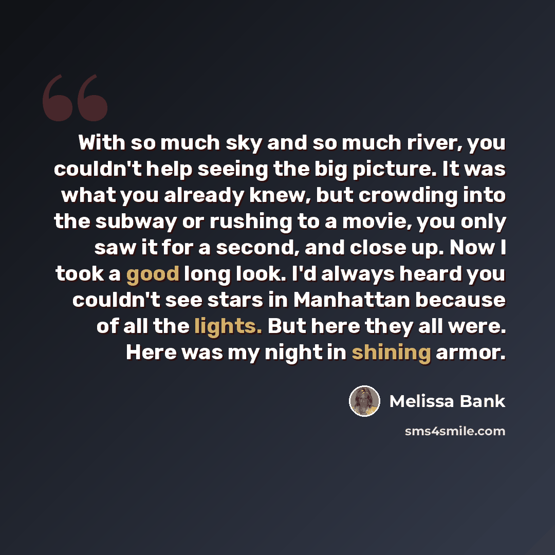 “With so much sky and so much river, you couldn't help seeing the big picture. It was what you already knew, but crowding into the subway or rushing to a movie, you only saw it for a second, and close up. Now I took a good long look. I'd always heard you couldn't see stars in Manhattan because of…” quote by Melissa Bank
