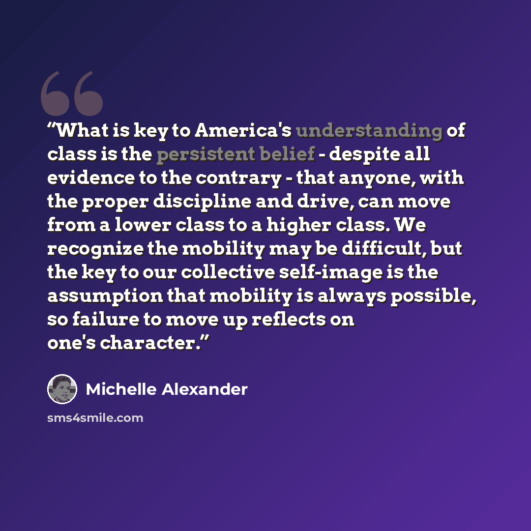 “What is key to America's understanding of class is the persistent belief - despite all evidence to the contrary - that anyone, with the proper discipline and drive, can move from a lower class to a higher class. We recognize the mobility may be difficult, but the key to our collective self-image…” quote by Michelle Alexander