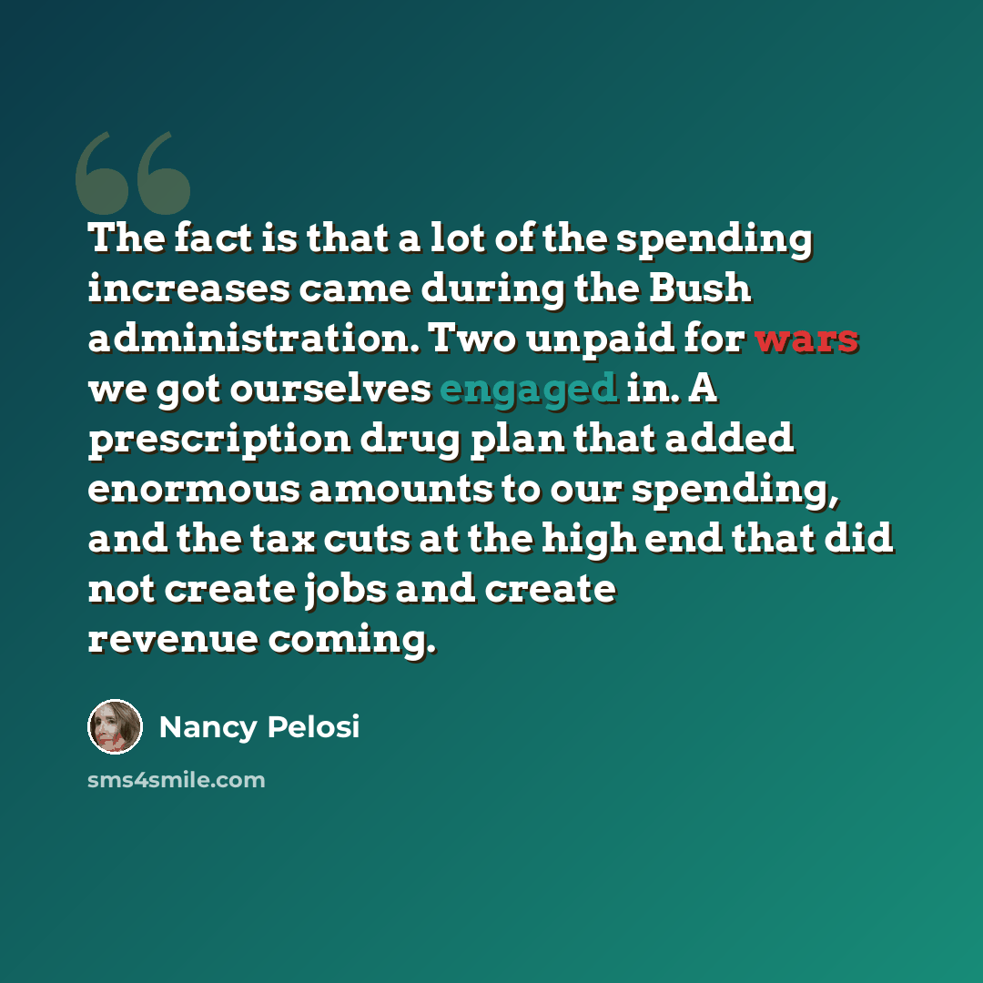 “The fact is that a lot of the spending increases came during the Bush administration. Two unpaid for wars we got ourselves engaged in. A prescription drug plan that added enormous amounts to our spending, and the tax cuts at the high end that did not create jobs and create revenue coming.” quote by Nancy Pelosi