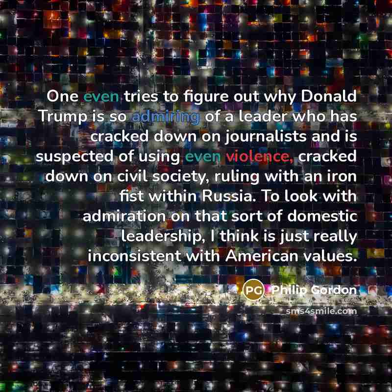 “One even tries to figure out why Donald Trump is so admiring of a leader who has cracked down on journalists and is suspected of using even violence, cracked down on civil society, ruling with an iron fist within Russia. To look with admiration on that sort of domestic leadership, I think is just…” quote by Philip Gordon