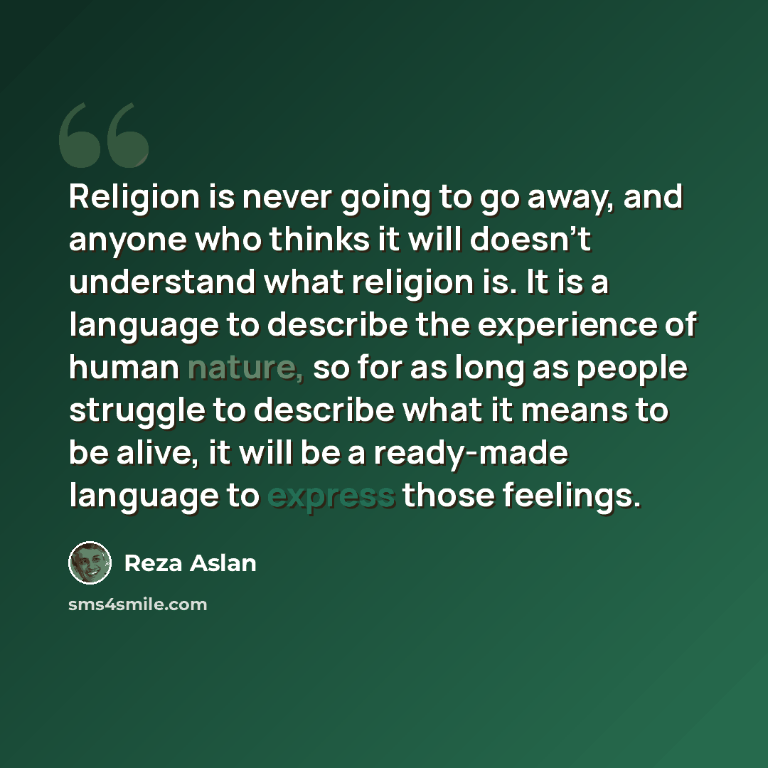 “Religion is never going to go away, and anyone who thinks it will doesn't understand what religion is. It is a language to describe the experience of human nature, so for as long as people struggle to describe what it means to be alive, it will be a ready-made language to express those feelings.” quote by Reza Aslan