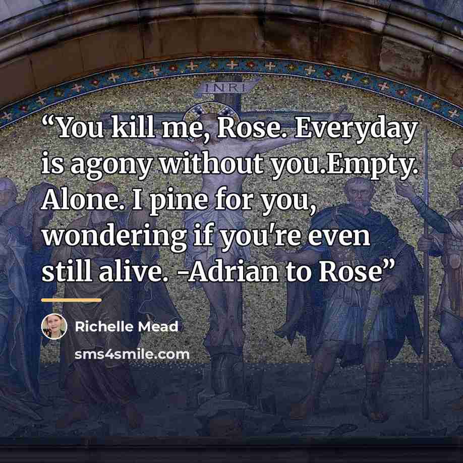 “You kill me, Rose. Everyday is agony without you.Empty. Alone. I pine for you, wondering if you're even still alive. -Adrian to Rose” quote by Richelle Mead