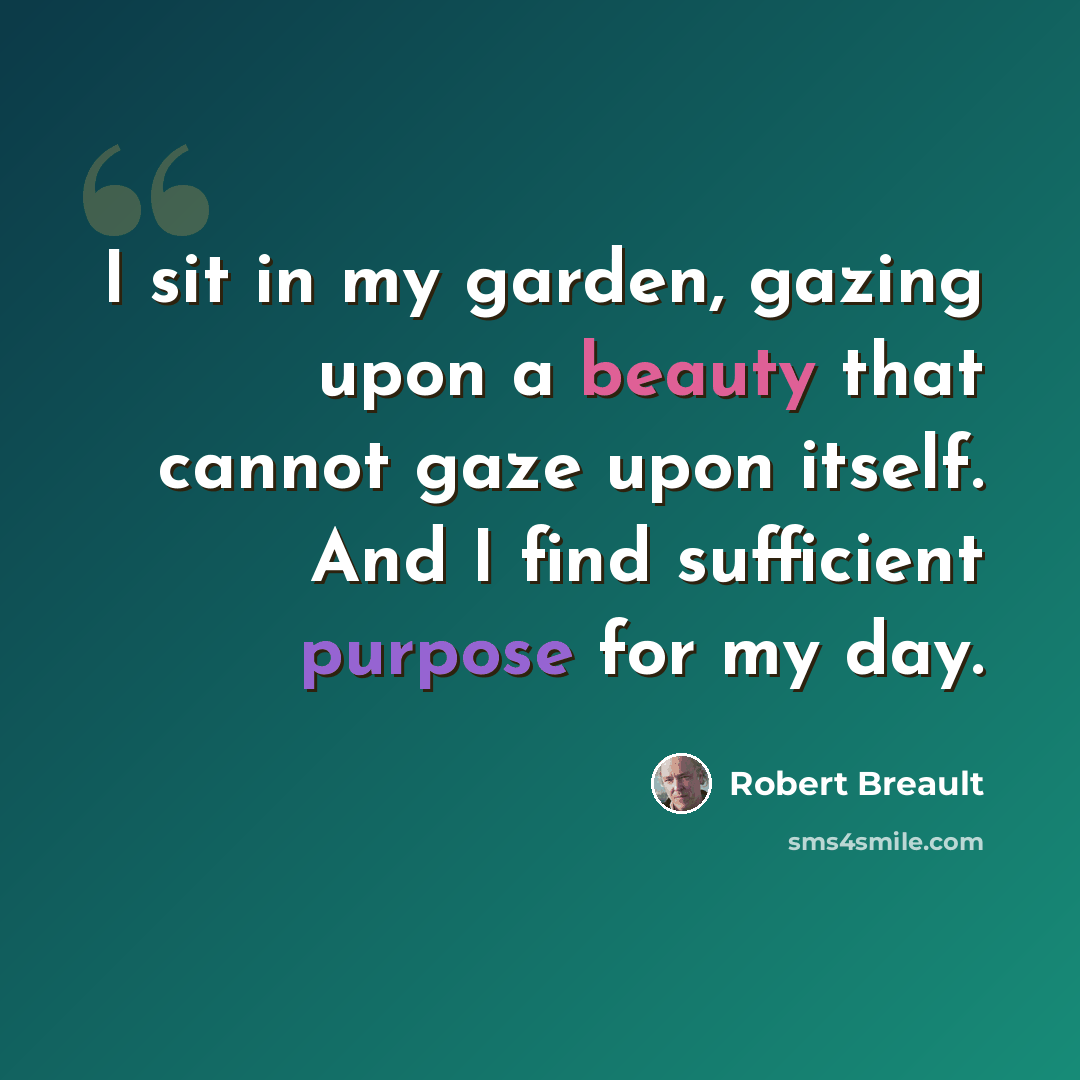 “I sit in my garden, gazing upon a beauty that cannot gaze upon itself. And I find sufficient purpose for my day.” quote by Robert Breault