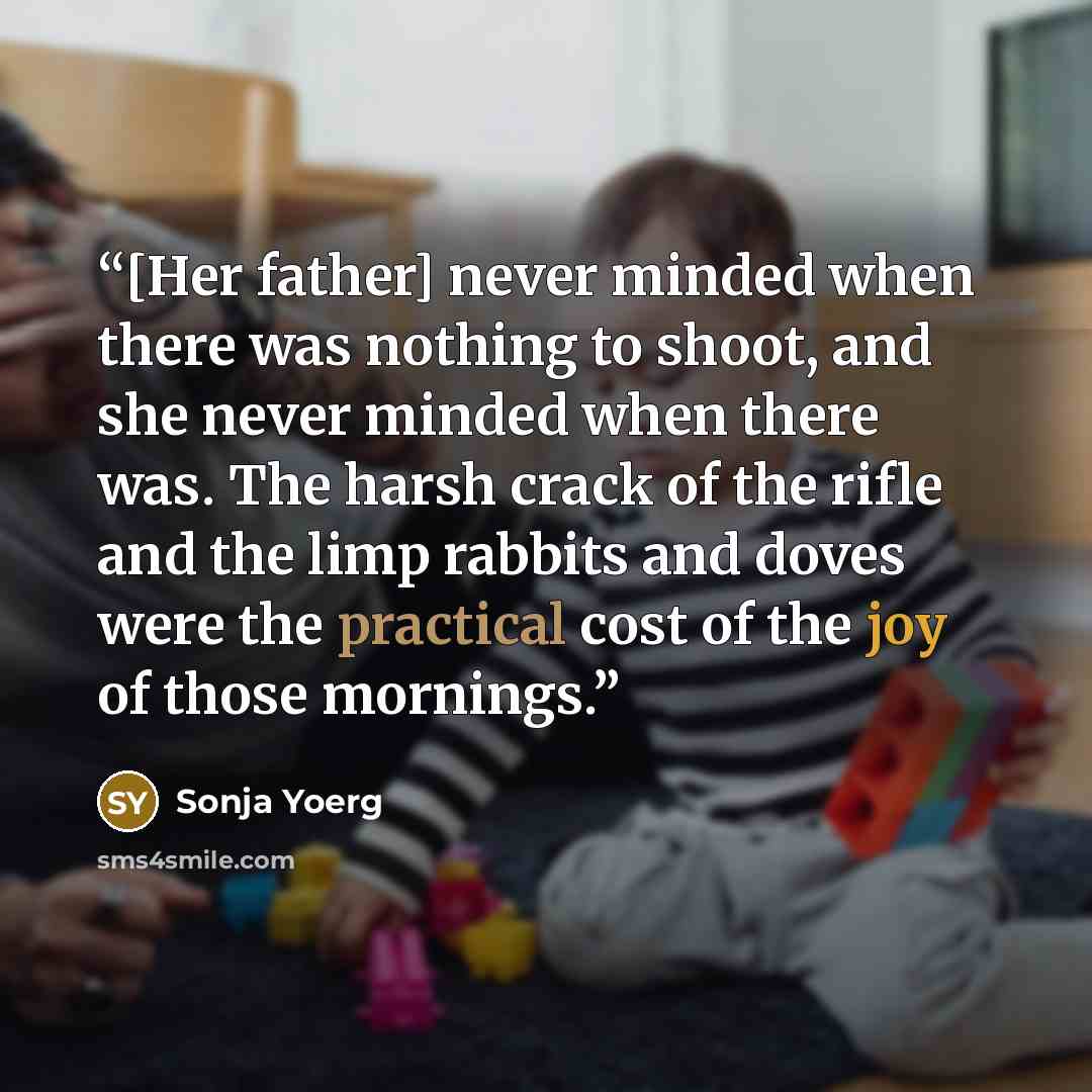 “[Her father] never minded when there was nothing to shoot, and she never minded when there was. The harsh crack of the rifle and the limp rabbits and doves were the practical cost of the joy of those mornings.” quote by Sonja Yoerg