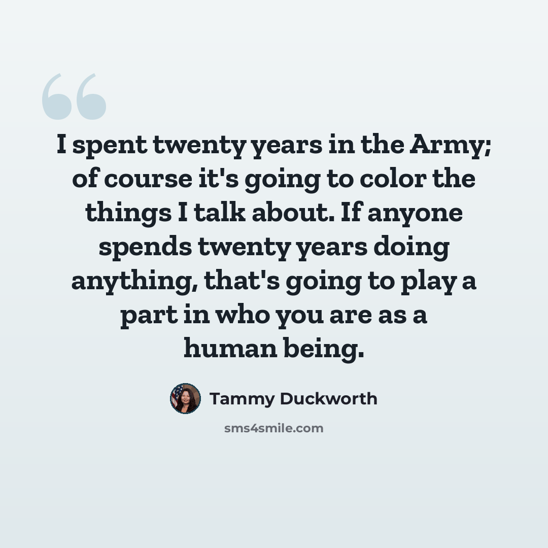 “I spent twenty years in the Army; of course it's going to color the things I talk about. If anyone spends twenty years doing anything, that's going to play a part in who you are as a human being.” quote by Tammy Duckworth