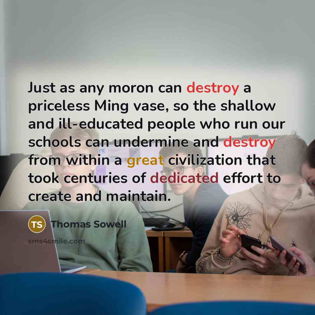 “Just as any moron can destroy a priceless Ming vase, so the shallow and ill-educated people who run our schools can undermine and destroy from within a great civilization that took centuries of dedicated effort to create and maintain.” quote by Thomas Sowell