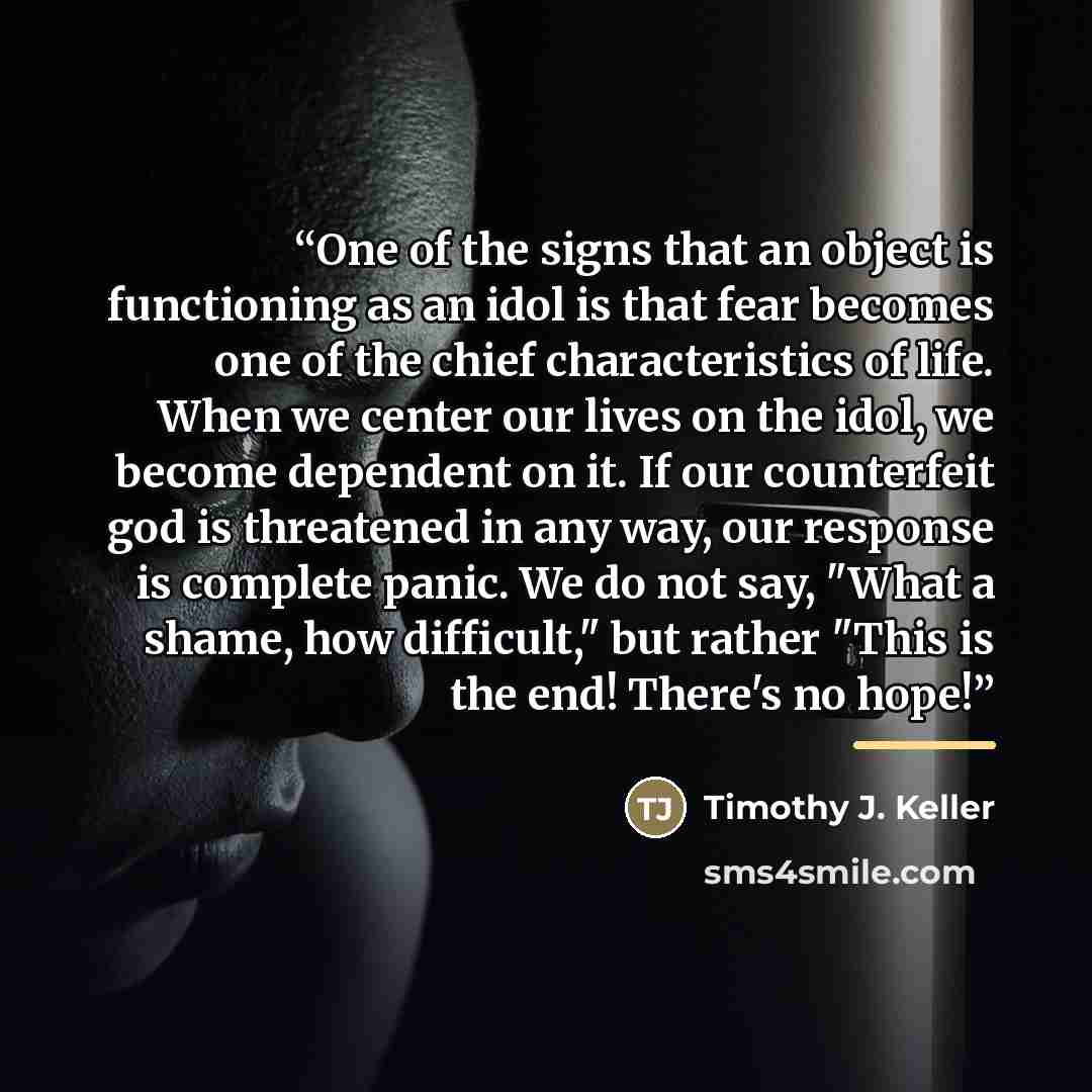 “One of the signs that an object is functioning as an idol is that fear becomes one of the chief characteristics of life. When we center our lives on the idol, we become dependent on it. If our counterfeit god is threatened in any way, our response is complete panic. We do not say, "What a shame…” quote by Timothy J. Keller