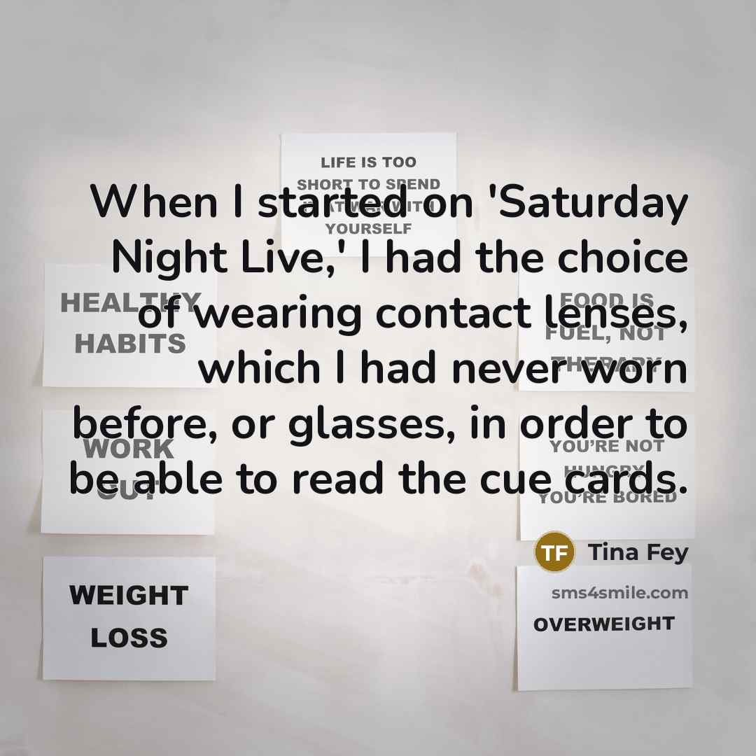 “When I started on 'Saturday Night Live,' I had the choice of wearing contact lenses, which I had never worn before, or glasses, in order to be able to read the cue cards.” quote by Tina Fey