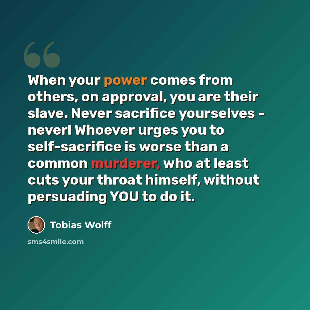 “When your power comes from others, on approval, you are their slave. Never sacrifice yourselves - never! Whoever urges you to self-sacrifice is worse than a common murderer, who at least cuts your throat himself, without persuading YOU to do it.” quote by Tobias Wolff