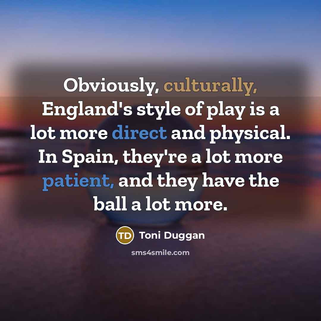 “Obviously, culturally, England's style of play is a lot more direct and physical. In Spain, they're a lot more patient, and they have the ball a lot more.” quote by Toni Duggan