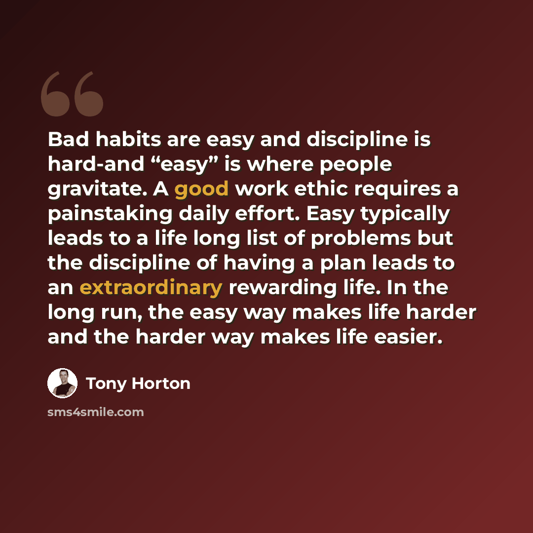 “Bad habits are easy and discipline is hard-and “easy” is where people gravitate. A good work ethic requires a painstaking daily effort. Easy typically leads to a life long list of problems but the discipline of having a plan leads to an extraordinary rewarding life. In the long run, the easy way…” quote by Tony Horton
