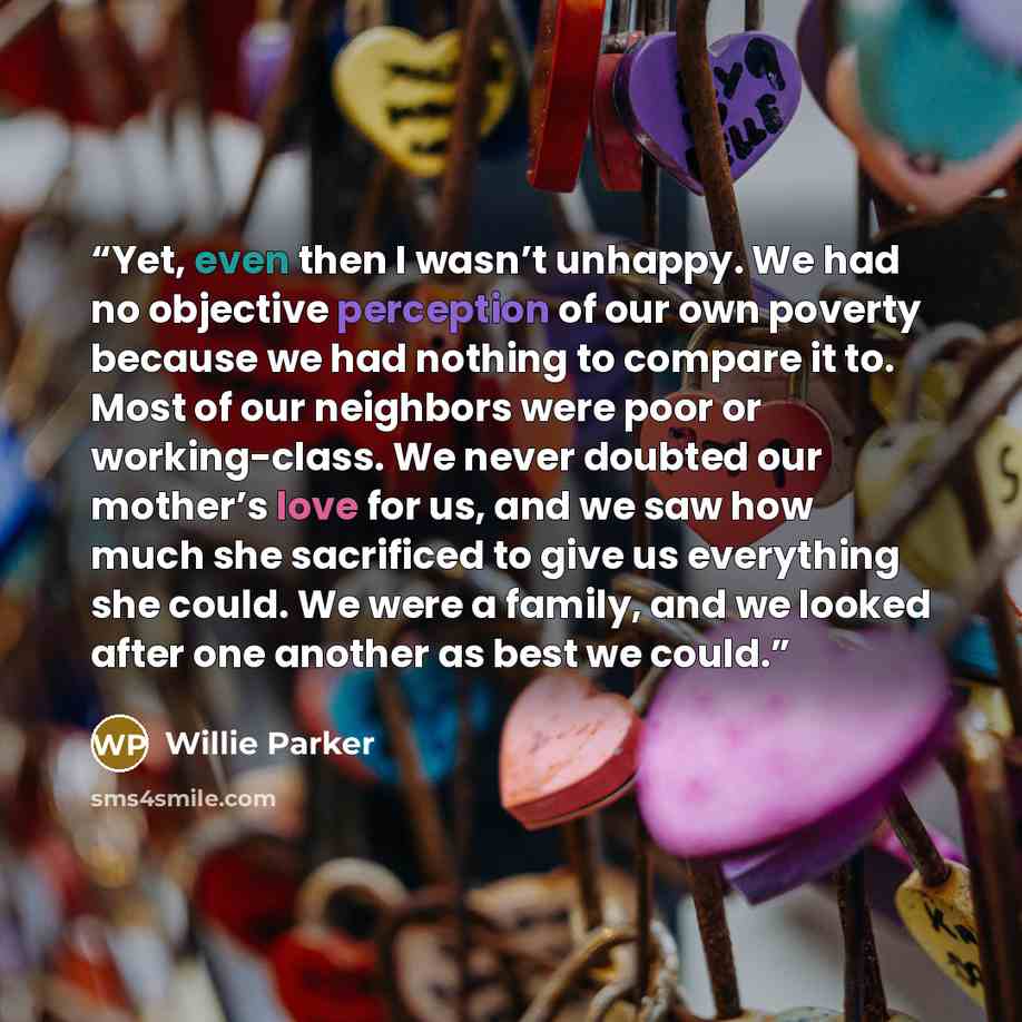 “Yet, even then I wasn’t unhappy. We had no objective perception of our own poverty because we had nothing to compare it to. Most of our neighbors were poor or working-class. We never doubted our mother’s love for us, and we saw how much she sacrificed to give us everything she could. We were a…” quote by Willie Parker