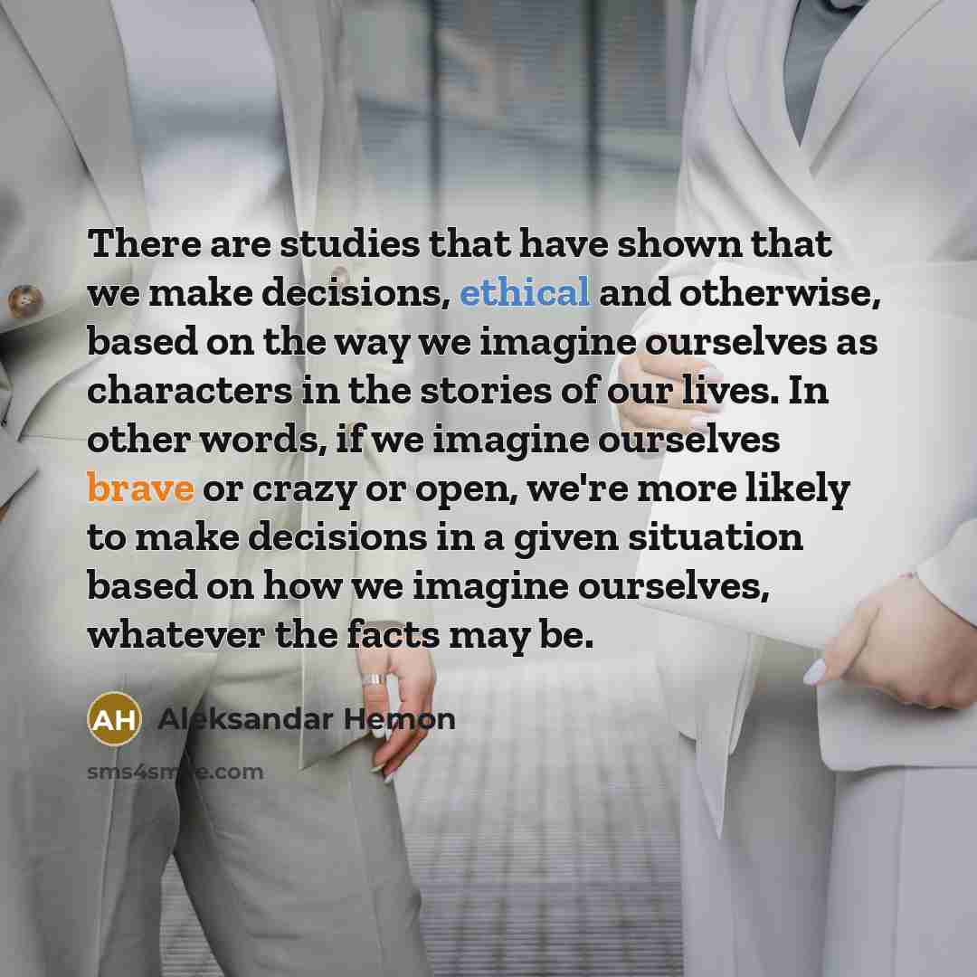“There are studies that have shown that we make decisions, ethical and otherwise, based on the way we imagine ourselves as characters in the stories of our lives. In other words, if we imagine ourselves brave or crazy or open, we're more likely to make decisions in a given situation based on how we…” quote by Aleksandar Hemon