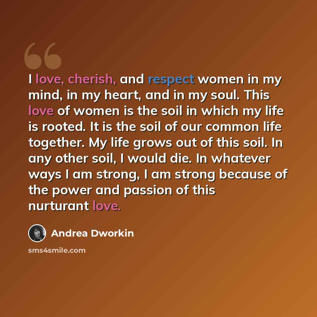 “I love, cherish, and respect women in my mind, in my heart, and in my soul. This love of women is the soil in which my life is rooted. It is the soil of our common life together. My life grows out of this soil. In any other soil, I would die. In whatever ways I am strong, I am strong because of…” quote by Andrea Dworkin
