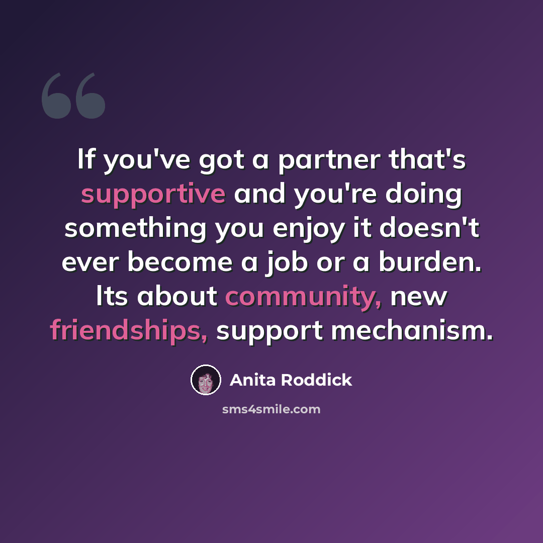 “If you've got a partner that's supportive and you're doing something you enjoy it doesn't ever become a job or a burden. Its about community, new friendships, support mechanism.” quote by Anita Roddick